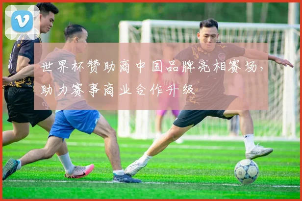 世界杯赞助商中国品牌亮相赛场，助力赛事商业合作升级