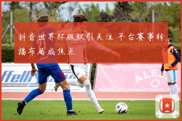 抖音世界杯版权引关注 平台赛事转播布局成焦点