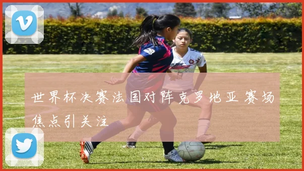 世界杯决赛法国对阵克罗地亚 赛场焦点引关注