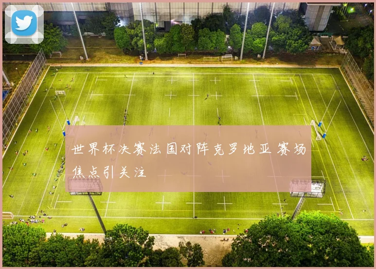 世界杯决赛法国对阵克罗地亚 赛场焦点引关注