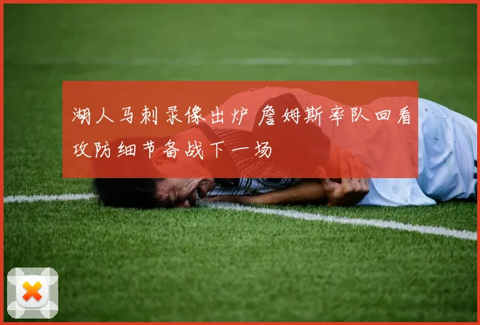 湖人马刺录像出炉 詹姆斯率队回看攻防细节备战下一场