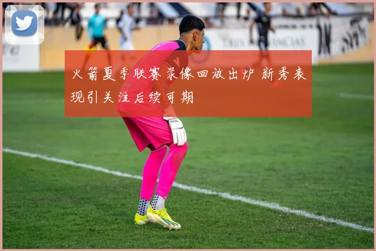 火箭夏季联赛录像回放出炉 新秀表现引关注后续可期