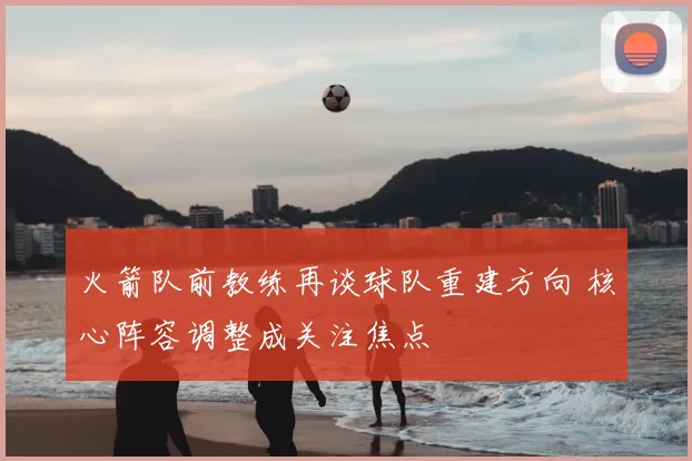 火箭队前教练再谈球队重建方向 核心阵容调整成关注焦点