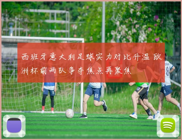 西班牙意大利足球实力对比升温 欧洲杯前两队争夺焦点再聚焦