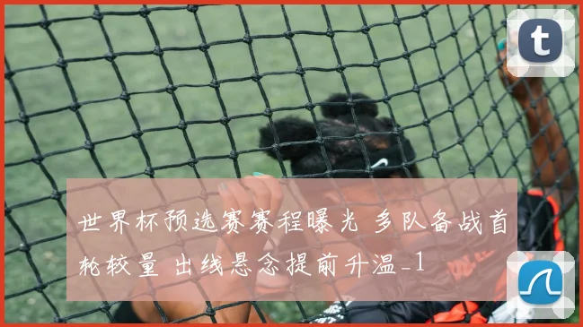 世界杯预选赛赛程曝光 多队备战首轮较量 出线悬念提前升温_1