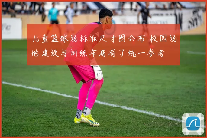 儿童篮球场标准尺寸图公布 校园场地建设与训练布局有了统一参考