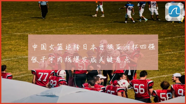中国女篮逆转日本晋级亚洲杯四强张子宇内线爆发成关键看点