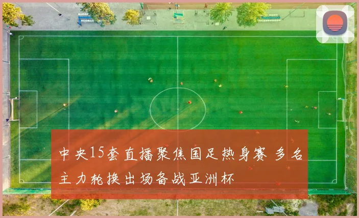 中央15套直播聚焦国足热身赛 多名主力轮换出场备战亚洲杯