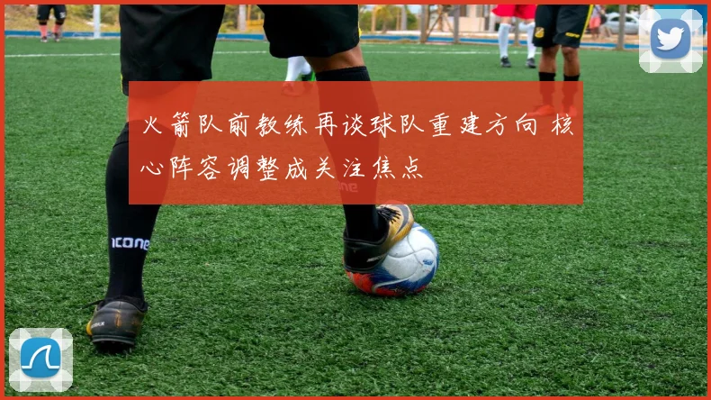 火箭队前教练再谈球队重建方向 核心阵容调整成关注焦点