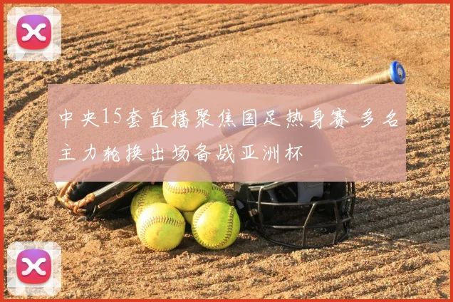 中央15套直播聚焦国足热身赛 多名主力轮换出场备战亚洲杯