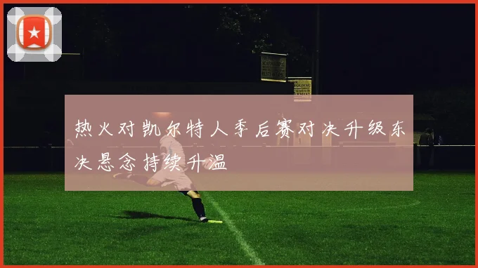 热火对凯尔特人季后赛对决升级东决悬念持续升温