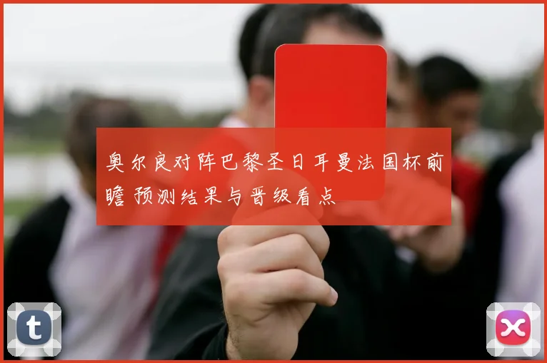 奥尔良对阵巴黎圣日耳曼法国杯前瞻 预测结果与晋级看点