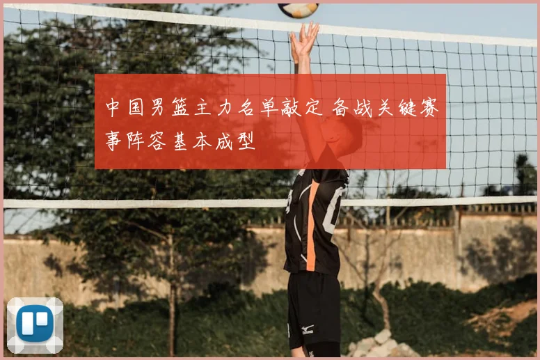 中国男篮主力名单敲定 备战关键赛事阵容基本成型