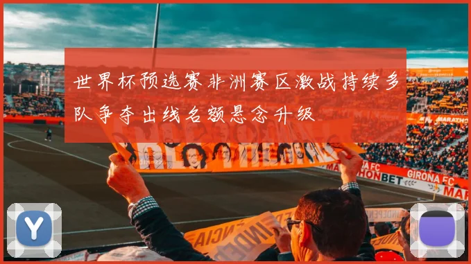 世界杯预选赛非洲赛区激战持续多队争夺出线名额悬念升级